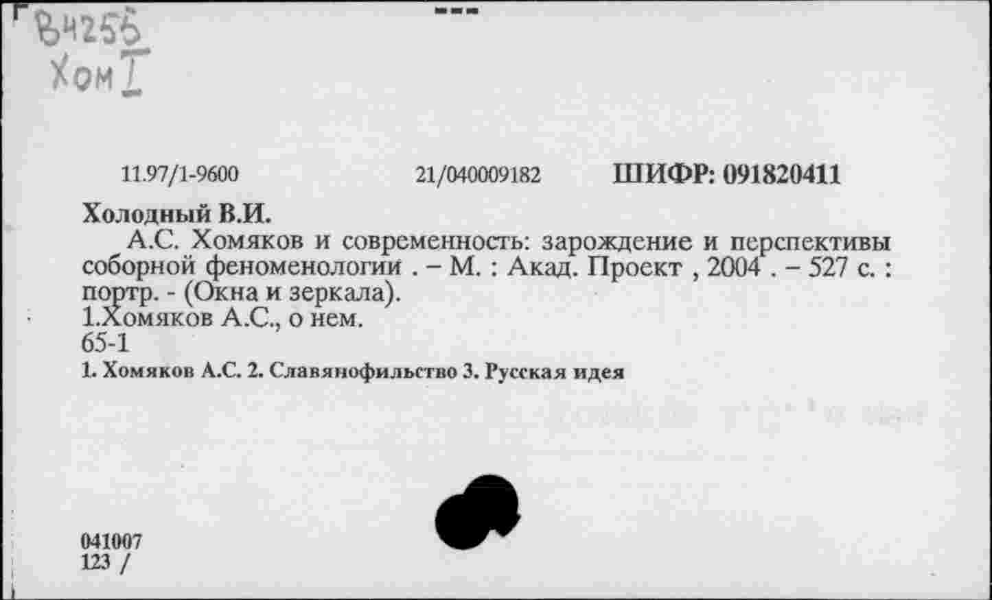 ﻿ХомХ*
11.97/1-9600	21/040009182 ШИФР: 091820411
Холодный В.И.
А.С. Хомяков и современность: зарождение и перспективы соборной феноменологии . - М. : Акад. Проект , 2004 . - 527 с. : портр. - (Окна и зеркала).
1.ломяков А.С., о нем.
65-1
1. Хомяков А.С. 2. Славянофильство 3. Русская идея
041007
123 /